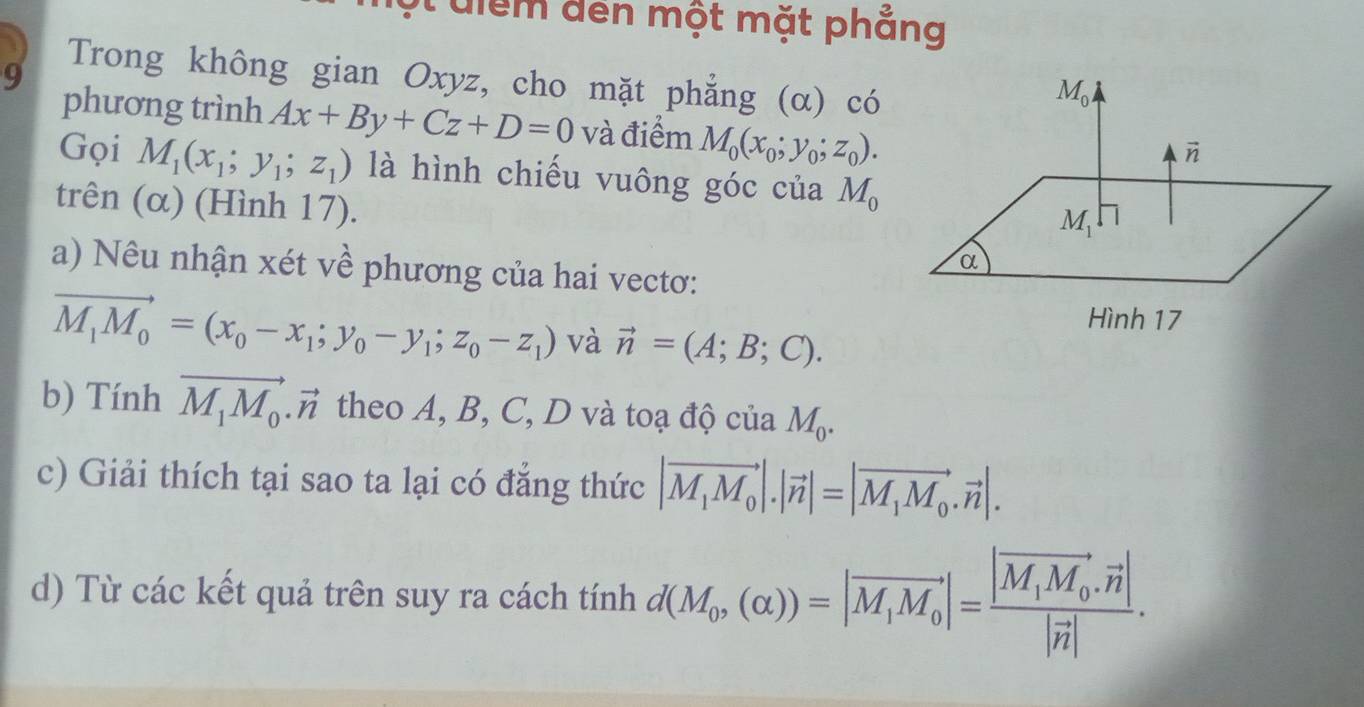 uiểm đến một mặt phắng
9
Trong không gian Oxyz, cho mặt phẳng (α) có
phương trình Ax+By+Cz+D=0 và điểm M_0(x_0;y_0;z_0).
Gọi M_1(x_1;y_1;z_1) là hình chiếu vuông góc của M_0
trên (α) (Hình 17).
a) Nêu nhận xét về phương của hai vectơ:
vector M_1M_0=(x_0-x_1;y_0-y_1;z_0-z_1) và vector n=(A;B;C).
b) Tính vector M_1M_0.vector n theo A, B, C, D và toạ độ của M_0.
c) Giải thích tại sao ta lại có đẳng thức |vector M_1M_0|.|vector n|=|vector M_1M_0.vector n|.
d) Từ các kết quả trên suy ra cách tính d(M_0,(alpha ))=|vector M_1M_0|=frac |vector M_1M_0.vector n||vector n|.