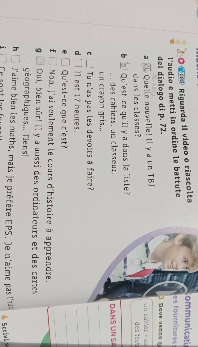 ● ω08⑧ Riguarda il video o riascolta 
Communicatio 
l’audio e metti in ordine le battute 
es fournitures 
del dialogo di p. 72. 
3 Dove vanno q 
a Quelle nouvelle! Il y a un TBI un cahier un 
dans les classes? des feut 
b ₹ Qu’est-ce qu’il y a dans la liste? 
des cahiers, un classeur, DANS UN SA 
un crayon gris... 
_ 
C Tu n'as pas les devoirs à faire? 
_ 
d Il est 17 heures. 
_ 
_ 
_ 
e Qu'est-ce que c’est? 
f Non, j’ai seulement le cours d’histoire à apprendre. 
g Oui, bien sûr! Il y a aussi des ordinateurs et des cartes 
géographiques... Tiens! 
h J'aime bien les maths, mais je préfère EPS. Je n'aime pas l'histe 
i Ce sontle s 
Scrivi s