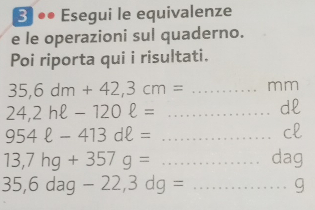 3]●● Esegui le equivalenze 
e le operazioni sul quaderno. 
Poi riporta qui i risultati. 
_ 35,6dm+42,3cm=
mm
24,2hell -120ell = _ 
dl
954ell -413dell = _ 
cl
13,7hg+357g= _dag
35,6dag-22, 3dg= _ 
g