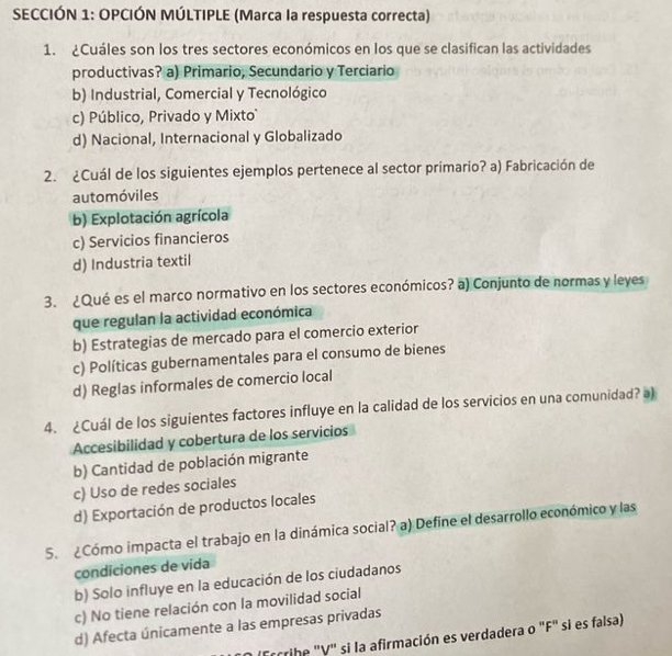 SECCIÓN 1: OPCIÓN MÚLTIPLE (Marca la respuesta correcta)
1. ¿Cuáles son los tres sectores económicos en los que se clasifican las actividades
productivas? a) Primario, Secundario y Terciario
b) Industrial, Comercial y Tecnológico
c) Público, Privado y Mixto
d) Nacional, Internacional y Globalizado
2. ¿Cuál de los siguientes ejemplos pertenece al sector primario? a) Fabricación de
automóviles
b) Explotación agrícola
c) Servicios financieros
d) Industria textil
3. ¿Qué es el marco normativo en los sectores económicos? a) Conjunto de normas y leyes
que regulan la actividad económica
b) Estrategias de mercado para el comercio exterior
c) Políticas gubernamentales para el consumo de bienes
d) Reglas informales de comercio local
4. ¿Cuál de los siguientes factores influye en la calidad de los servicios en una comunidad? a)
Accesibilidad y cobertura de los servicios
b) Cantidad de población migrante
c) Uso de redes sociales
d) Exportación de productos locales
5. ¿Cómo impacta el trabajo en la dinámica social? a) Define el desarrollo económico y las
condiciones de vida
b) Solo influye en la educación de los ciudadanos
c) No tiene relación con la movilidad social
d) Afecta únicamente a las empresas privadas
Frcrihe "V" si la afirmación es verdadera o "F" si es falsa)