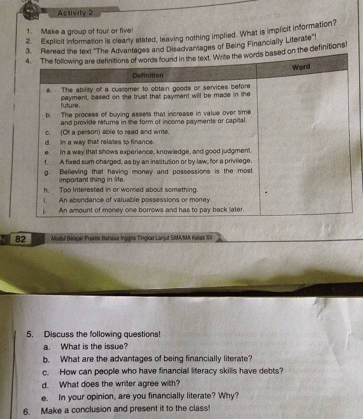 Activity 2 
1. Make a group of four or five! 
2. Explicit information is clearly stated, leaving nothing implied. What is implicit information? 
antages of Being Financially Literate"! 
e definitions! 
82 Modul Belajar Praktis Bahasa Inggris Tingkat Lanjut SMA/MA Kelas XII 
5. Discuss the following questions! 
a. What is the issue? 
b. What are the advantages of being financially literate? 
c. How can people who have financial literacy skills have debts? 
d. What does the writer agree with? 
e. In your opinion, are you financially literate? Why? 
6. Make a conclusion and present it to the class!