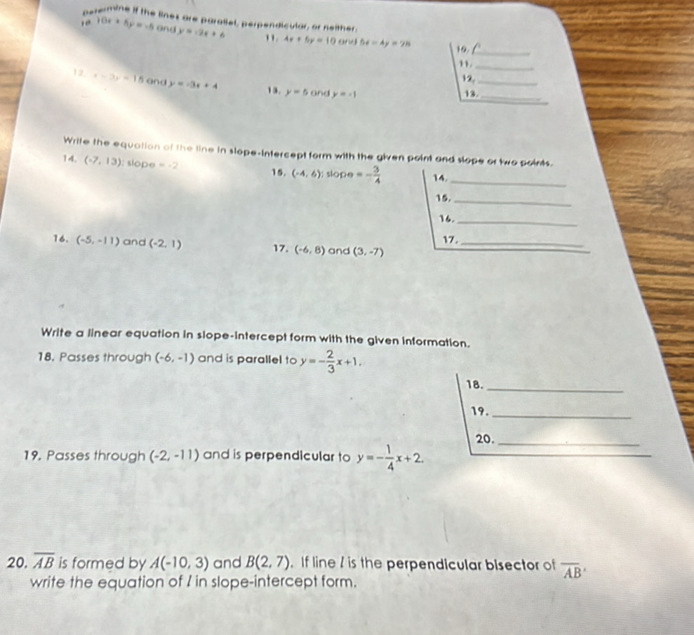 perermine if the lines are parallel, perpengicular, or neither. 
10 10x+5y=-5 and y=-2x+6 4x+5y=10ond 56-4y=28
19_ 
11._ 
12._ 
12. x-3y=15 and y=-3x+4 13. y=5 and y=-1
13._ 
Write the equation of the line in slope-intercept form with the given point and slope or two points. 
14. (-7,13); slope =-2
15. (-4,6):slope=- 3/4  14._ 
15._ 
16._ 
16. (-5,-11) and (-2,1) 17. (-6,8) and (3,-7) 17._ 
Write a linear equation in slope-intercept form with the given information. 
18. Passes through (-6,-1) and is parallel to y=- 2/3 x+1. 
18._ 
19._ 
20._ 
19. Passes through (-2,-11) and is perpendicular to y=- 1/4 x+2. 
20, overline AB is formed by A(-10,3) and B(2,7). If line / is the perpendicular bisector of overline AB
write the equation of I in slope-intercept form.