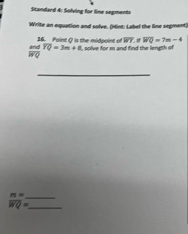 Standard 4: Solving for line segments 
Write an equation and solve. (Hint: Label the line segment) 
16. Point Q is the midpoint of overline WY. overline WQ=7m-4
and overline YQ=3m+8 , solve for m and find the length of
overline WQ
_
m= _ 
_ overline WQ=