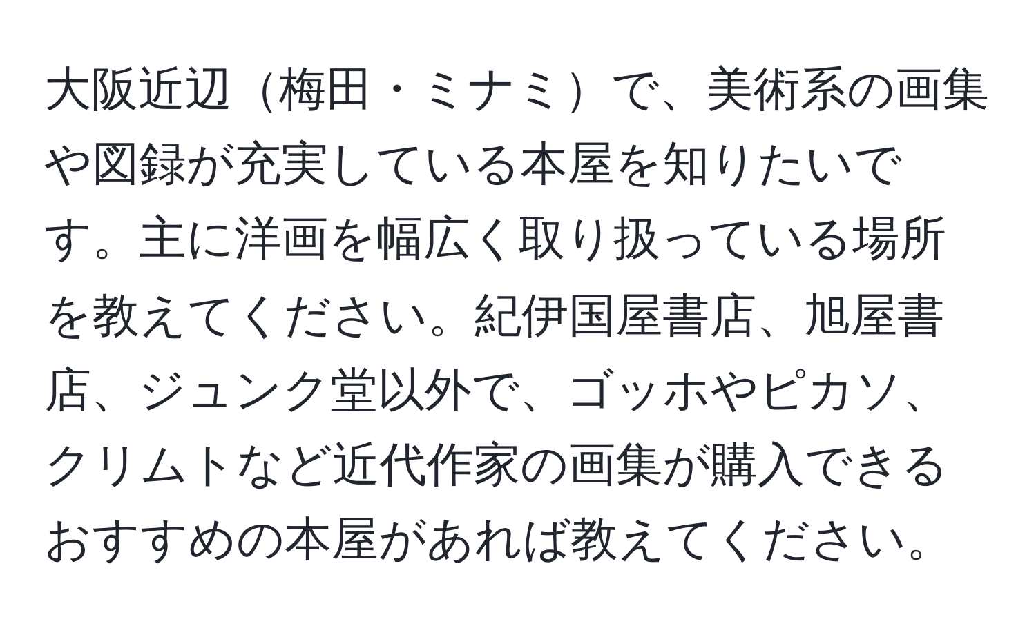 大阪近辺梅田・ミナミで、美術系の画集や図録が充実している本屋を知りたいです。主に洋画を幅広く取り扱っている場所を教えてください。紀伊国屋書店、旭屋書店、ジュンク堂以外で、ゴッホやピカソ、クリムトなど近代作家の画集が購入できるおすすめの本屋があれば教えてください。