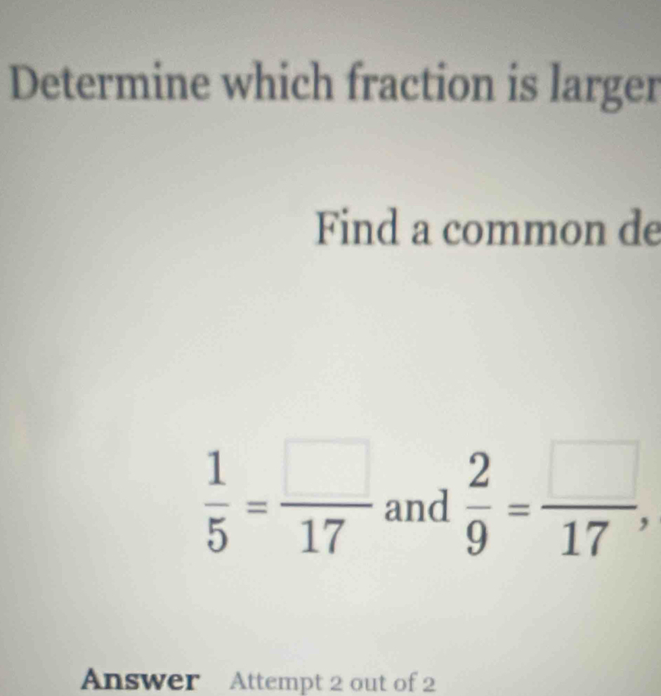 Determine which fraction is larger 
Find a common de
 1/5 = □ /17  and  2/9 = □ /17 , 
Answer Attempt 2 out of 2