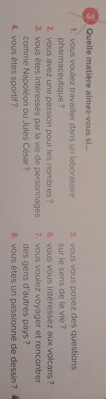 Quelle matière aimez-vous si... 
1. vous voulez travailler dans un laboratoire 5. vous vous posez des questions 
pharmaceutique ? sur le sens de la vie ? 
2. vous avez une passion pour les nombres ? 6. vous vous intéressez aux volcans? 
3. vous êtes intéressés par la vie de personnages 7. vous voulez voyager et rencontrer 
comme Napoléon ou Jules César? des gens d'autres pays ? 
4. vous êtes sportif? 8. vous êtes un passionné de dessin ?