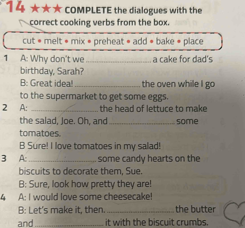 COMPLETE the dialogues with the 
correct cooking verbs from the box. 
cut • melt • mix • preheat • add • bake • place 
1 A: Why don’t we _a cake for dad’s 
birthday, Sarah? 
B: Great idea! _the oven while I go 
to the supermarket to get some eggs. 
2 A: _the head of lettuce to make 
the salad, Joe. Oh, and _some 
tomatoes. 
B Sure! I love tomatoes in my salad! 
3 A:_ some candy hearts on the 
biscuits to decorate them, Sue. 
B: Sure, look how pretty they are! 
4 A: I would love some cheesecake! 
B: Let’s make it, then. _the butter 
and _it with the biscuit crumbs.