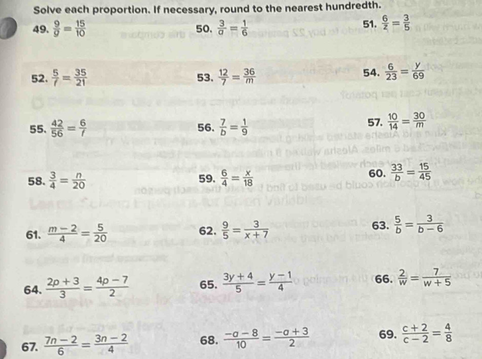 Solve each proportion. If necessary, round to the nearest hundredth. 
49.  9/g = 15/10  50.  3/a = 1/6  51.  6/z = 3/5 
52.  5/f = 35/21  53.  12/7 = 36/m  54.  6/23 = y/69 
55.  42/56 = 6/f  56.  7/b = 1/9  57.  10/14 = 30/m 
58.  3/4 = n/20  59.  6/4 = x/18  60.  33/b = 15/45 
61.  (m-2)/4 = 5/20  62.  9/5 = 3/x+7  63.  5/b = 3/b-6 
66. 
64.  (2p+3)/3 = (4p-7)/2  65.  (3y+4)/5 = (y-1)/4   2/w = 7/w+5 
67.  (7n-2)/6 = (3n-2)/4  68.  (-a-8)/10 = (-a+3)/2 
69.  (c+2)/c-2 = 4/8 