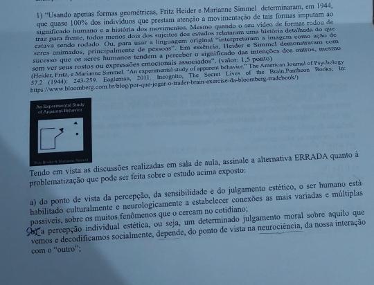 ''Usando apenas formas geométricas, Fritz Heider e Marianne Simmel determinaram, em 1944,
que quase 100% dos indivíduos que prestam atenção a movimentação de tais formas imputam ao
significado humano e a história dos movimentos. Mesmo quando o seu vídeo de formas rodou de
traz para frente, todos menos dois dos sujeitos dos estudos relataram uma história detalhada do que
estava sendo rodado. Ou, para usar a linguagem original 'interpretaram a imagem como ação de
seres animados, principalmente de pessoas''. Em essência, Heider e Simmel demonstraram com
sucesso que os seres humanos tendem a perceber o significado das intenções dos outros, mesmo
sem ver seus rostos ou expressões emocionais associados''. (valor: 1,5 ponto)
(Heider, Fritz, e Marianne Simmel. “An experimental study of apparent behavior.” The American Journal of Psychology
57.2 (1944): 243-259. Eagleran, 2011. Incognito, The Secret Lives of the Brain,Pantheon Books; In:
https://www.bloomberg.com.br/blog/por-que-jogar-o-trader-brain-exercise-da-bloomberg-tradebook/)
As Experimentall Study of Apparent Behavior
TPrty Hada & Massunne Shor- i
Tendo em vista as discussões realizadas em sala de aula, assinale a alternativa ERRADA quanto à
problematização que pode ser feita sobre o estudo acima exposto:
a) do ponto de vista da percepção, da sensibilidade e do julgamento estético, o ser humano está
habilitado culturalmente e neurologicamente a estabelecer conexões as mais variadas e múltiplas
possíveis, sobre os muitos fenômenos que o cercam no cotidiano;
a percepção individual estética, ou seja, um determinado julgamento moral sobre aquilo que
vemos e decodificamos socialmente, depende, do ponto de vista na neurociência, da nossa interação
com o “outro”;