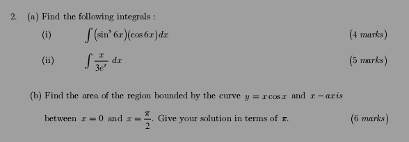 Find the following integrals : 
(i) ∈t (sin^56x)(cos 6x)dx (4 marks) 
(ii) ∈t  x/3e^x dx (5 marks) 
(b) Find the area of the region bounded by the curve y=xcos x and x-ax is 
between x=0 and x= π /2 . Give your solution in terms of π. (6 marks)