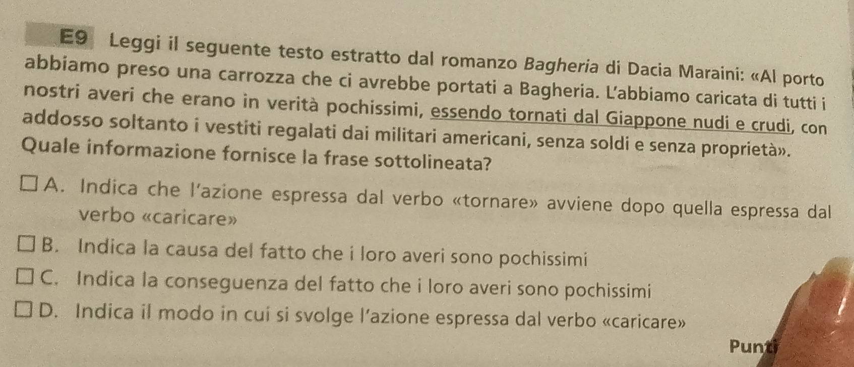 E9 Leggi il seguente testo estratto dal romanzo Bagheria di Dacia Maraini: «Al porto
abbiamo preso una carrozza che ci avrebbe portati a Bagheria. Ľ’abbiamo caricata di tutti i
nostri averi che erano in verità pochissimi, essendo tornati dal Giappone nudi e crudi, con
addosso soltanto i vestiti regalati dai militari americani, senza soldi e senza proprietà».
Quale informazione fornisce la frase sottolineata?
A. Indica che l'azione espressa dal verbo «tornare» avviene dopo quella espressa dal
verbo «caricare»
B. Indica la causa del fatto che i loro averi sono pochissimi
C. Indica la conseguenza del fatto che i loro averi sono pochissimi
D. Indica il modo in cui si svolge l’azione espressa dal verbo «caricare»
Punti