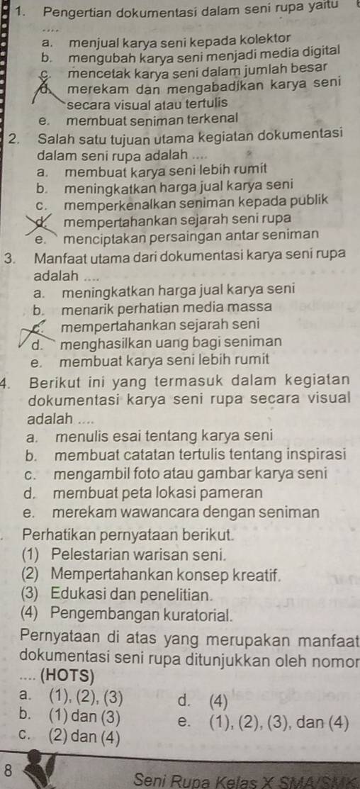 Pengertian dokumentasi dalam seni rupa yaitu
a. menjual karya seni kepada kolektor
b. mengubah karya seni menjadi media digital
mencetak karya seni dalam jumlah besar
a merekam dan mengabadikan karya seni
secara visual atau tertulis
e. membuat seniman terkenal
2. Salah satu tujuan utama kegiatan dokumentasi
dalam seni rupa adalah ....
a. membuat karya seni lebih rumit
b. meningkatkan harga jual karya seni
c memperkenalkan seniman kepada publik
dmempertahankan sejarah seni rupa
e. ` menciptakan persaingan antar seniman
3. Manfaat utama dari dokumentasi karya seni rupa
adalah …
a. meningkatkan harga jual karya seni
b. menarik perhatian media massa
mempertahankan sejarah seni
d. ` menghasilkan uang bagi seniman
e. membuat karya seni lebih rumit
4. Berikut ini yang termasuk dalam kegiatan
dokumentasi karya seni rupa secara visual
adalah ...
a. menulis esai tentang karya seni
b. membuat catatan tertulis tentang inspirasi
c. mengambil foto atau gambar karya seni
d. membuat peta lokasi pameran
e. merekam wawancara dengan seniman
Perhatikan pernyataan berikut.
(1) Pelestarian warisan seni.
(2) Mempertahankan konsep kreatif.
(3) Edukasi dan penelitian.
(4) Pengembangan kuratorial.
Pernyataan di atas yang merupakan manfaat
dokumentasi seni rupa ditunjukkan oleh nomor
.... (HOTS)
a. (1), (2), (3) d. (4)
b. (1)dan (3) e. (1), (2), (3), dan (4)
c. (2) dan (4)
8
Seni Rupa Kelas X SMA/SMK