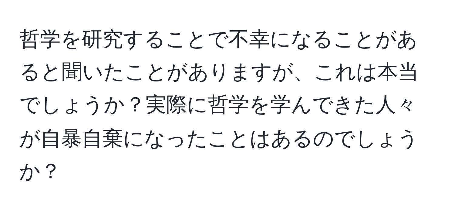 哲学を研究することで不幸になることがあると聞いたことがありますが、これは本当でしょうか？実際に哲学を学んできた人々が自暴自棄になったことはあるのでしょうか？