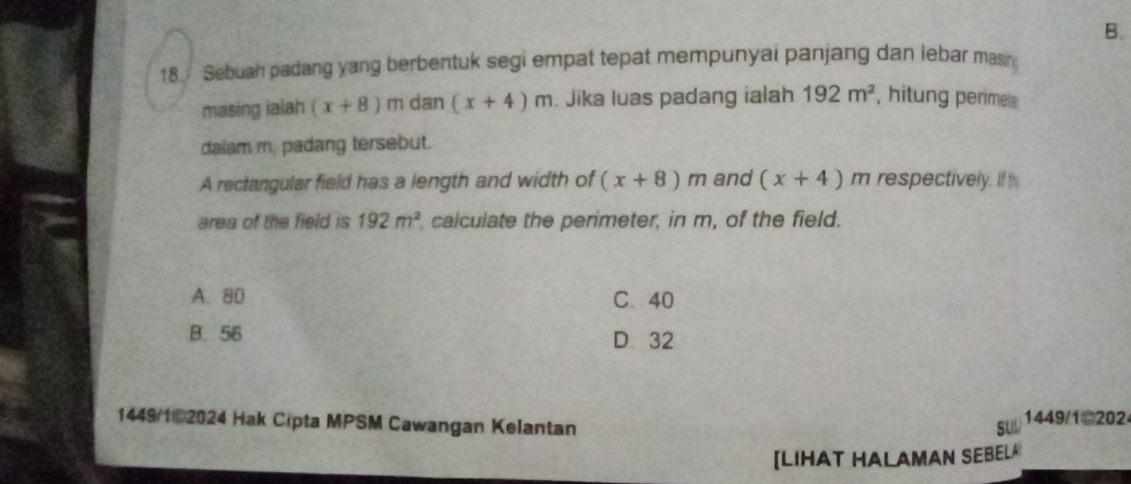 B.
18. Sebuah padang yang berbentuk segi empat tepat mempunyai panjang dan lebar masin
masing ialah (x+8)m dan (x+4)m. Jika luas padang ialah 192m^2 , hitung perimets 
dalam m. padang tersebut.
A rectangular field has a length and width of (x+8)m and (x+4) m respectively. If th
area of the field is 192m^2 calculate the perimeter, in m, of the field.
A. 80 C. 40
B. 56 D. 32
1449/102024 Hak Cipta MPSM Cawangan Kelantan SUU 1449/1@202
[LIHAT HALAMAN SEBEL