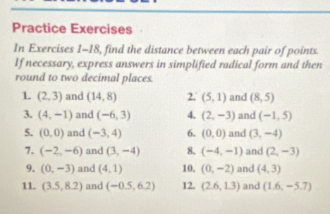 Practice Exercises 
In Exercises 1-18, find the distance between each pair of points. 
If necessary, express answers in simplified radical form and then 
round to two decimal places. 
1. (2,3) and (14,8) 2. (5,1) and (8,5)
3. (4,-1) and (-6,3) 4. (2,-3) and (-1,5)
5. (0,0) and (-3,4) 6. (0,0) and (3,-4)
7. (-2,-6) and (3,-4) 8. (-4,-1) and (2,-3)
9. (0,-3) and (4,1) 10. (0,-2) and (4,3)
11. (3.5,8.2) and (-0.5,6.2) 12. (2.6,1.3) and (1.6,-5.7)