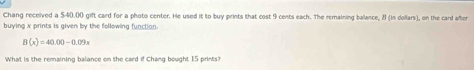 Chang received a $40.00 gift card for a photo center. He used it to buy prints that cost 9 cents each. The remaining balance, B (in dollars), on the card after 
buying x prints is given by the following function.
B(x)=40.00-0.09x
What is the remaining balance on the card if Chang bought 15 prints?