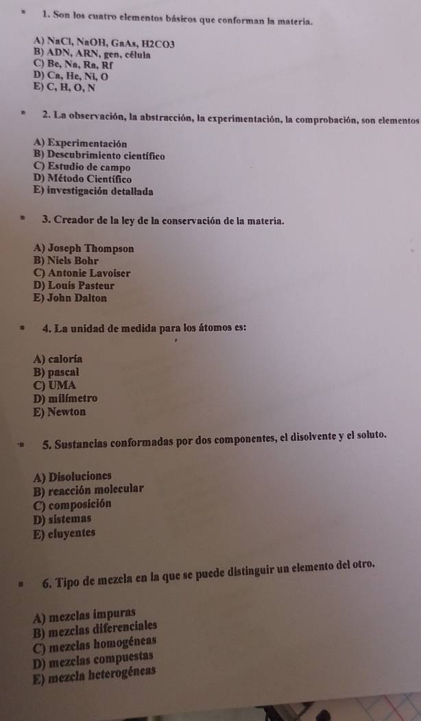 Son los cuatro elementos básicos que conforman la materia.
A) NaCl, NaOH, GaAs, H2CO3
B) ADN, ARN, gen, célula
C) Be, Na, Ra, Rf
D) Ca, He, Ni, O
E) C, H, O, N
2. La observación, la abstracción, la experimentación, la comprobación, son elementos
A) Experimentación
B) Descubrimiento científico
C) Estudio de campo
D) Método Científico
E) investigación detallada
3. Creador de la ley de la conservación de la materia.
A) Joseph Thompson
B) Niels Bohr
C) Antonie Lavoiser
D) Louis Pasteur
E) John Dalton
4. La unidad de medida para los átomos es:
A) caloría
B) pascal
C) UMA
D) milímetro
E) Newton
5. Sustancias conformadas por dos componentes, el disolvente y el soluto.
A) Disoluciones
B) reacción molecular
C) composición
D) sistemas
E) eluyentes
6. Tipo de mezcla en la que se puede distinguir un elemento del otro.
A) mezclas impuras
B) mezclas diferenciales
C) mezclas homogéneas
D) mezclas compuestas
E) mezcla heterogéneas