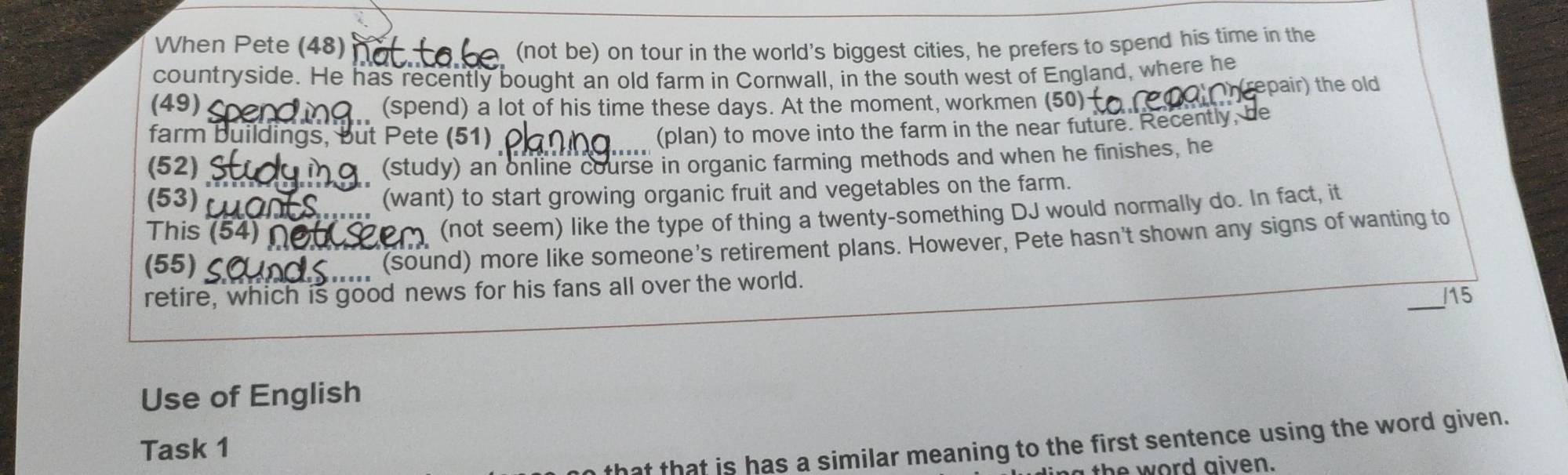 When Pete (48) (not be) on tour in the world's biggest cities, he prefers to spend his time in the 
countryside. He has recently bought an old farm in Cornwall, in the south west of England, where he 
(49)_ (spend) a lot of his time these days. At the moment, workmen (50) (repair) the old 
farm buildings, but Pete (51) 
(plan) to move into the farm in the near future. Recently, be 
(52) (study) an online course in organic farming methods and when he finishes, he 
(53)_ 
_(want) to start growing organic fruit and vegetables on the farm. 
This (54)_ 
(not seem) like the type of thing a twenty-something DJ would normally do. In fact, it 
(55)_ 
(sound) more like someone's retirement plans. However, Pete hasn't shown any signs of wanting to 
_ 
retire, which is good news for his fans all over the world.
115
Use of English 
nat that is has a similar meaning to the first sentence using the word given. 
Task 1 
he word aiven.