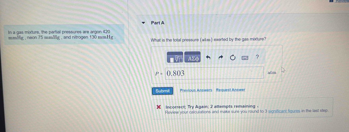 In a gas mixture, the partial pressures are argon 420
mmHg , neon 75 mmHg , and nitrogen 130 mmHg. 
What is the total pressure (atm) exerted by the gas mixture?
AΣφ ?
P=0.803
atm 
Submit Previous Answers Request Answer 
Incorrect; Try Again; 2 attempts remaining 
Review your calculations and make sure you round to 3 significant figures in the last step.