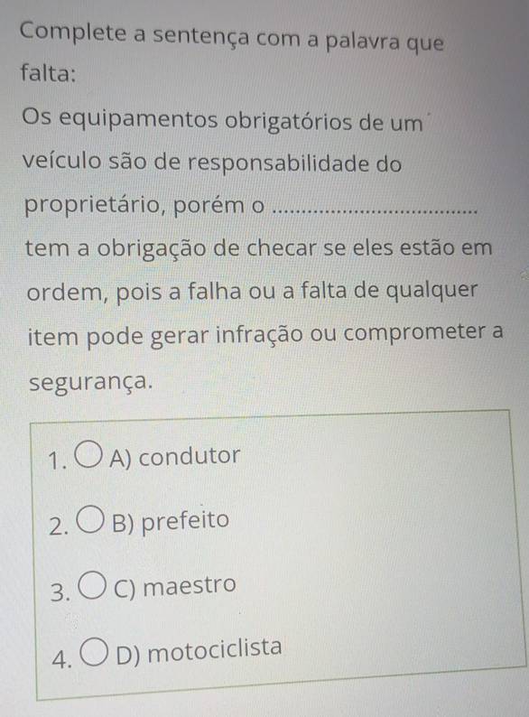 Complete a sentença com a palavra que
falta:
Os equipamentos obrigatórios de um
veículo são de responsabilidade do
proprietário, porém o_
tem a obrigação de checar se eles estão em
ordem, pois a falha ou a falta de qualquer
item pode gerar infração ou comprometer a
segurança.
1. A) condutor
2. B) prefeito
3. C) maestro
4. ( D) motociclista