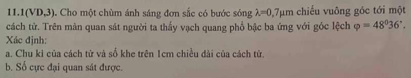 1(VD,3) 0. Cho một chùm ánh sáng đơn sắc có bước sóng lambda =0,7mu m chiếu vuông góc tới một 
cách tử. Trên màn quan sát người ta thấy vạch quang phổ bậc ba ứng với góc lệch varphi =48^036^,. 
Xác định: 
a. Chu kì của cách tử và số khe trên 1cm chiều dài của cách tử. 
b. Số cực đại quan sát được.