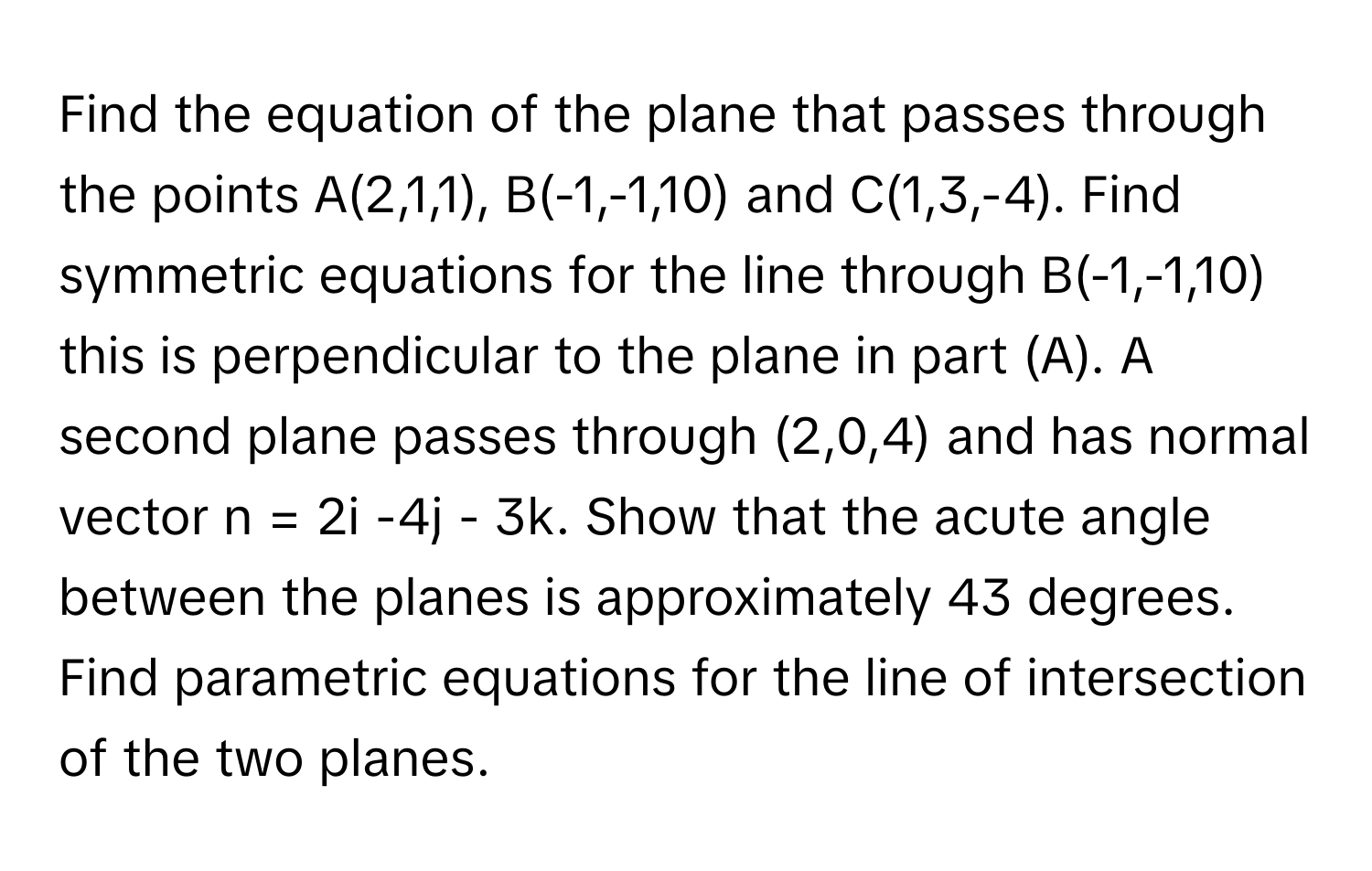 Find the equation of the plane that passes through the points A(2,1,1), B(-1,-1,10) and C(1,3,-4). Find symmetric equations for the line through B(-1,-1,10) this is perpendicular to the plane in part (A). A second plane passes through (2,0,4) and has normal vector n = 2i -4j - 3k. Show that the acute angle between the planes is approximately 43 degrees. Find parametric equations for the line of intersection of the two planes.