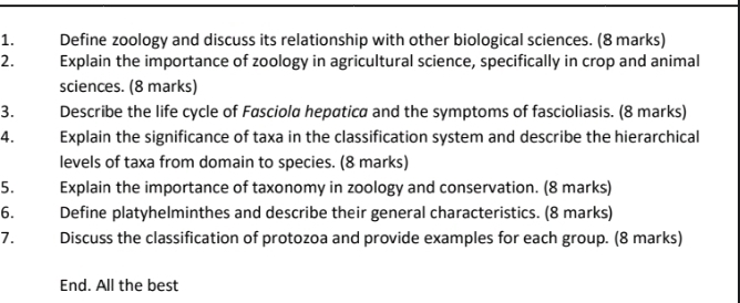 Define zoology and discuss its relationship with other biological sciences. (8 marks) 
2. Explain the importance of zoology in agricultural science, specifically in crop and animal 
sciences. (8 marks) 
3. Describe the life cycle of Fasciola hepatica and the symptoms of fascioliasis. (8 marks) 
4. Explain the significance of taxa in the classification system and describe the hierarchical 
levels of taxa from domain to species. (8 marks) 
5. Explain the importance of taxonomy in zoology and conservation. (8 marks) 
6. Define platyhelminthes and describe their general characteristics. (8 marks) 
7. Discuss the classification of protozoa and provide examples for each group. (8 marks) 
End. All the best