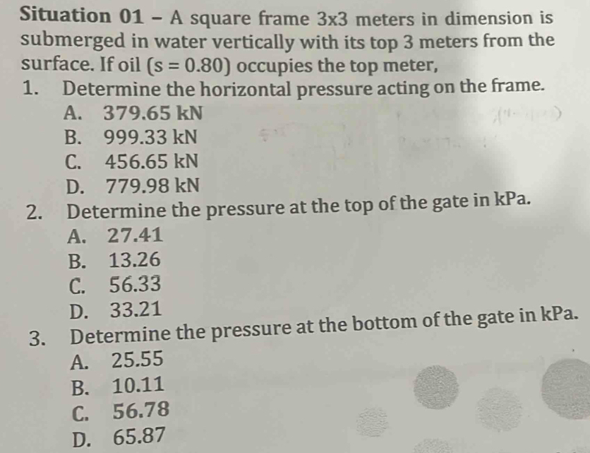 Situation 01 - A square frame 3* 3 meters in dimension is
submerged in water vertically with its top 3 meters from the
surface. If oil (s=0.80) occupies the top meter,
1. Determine the horizontal pressure acting on the frame.
A. 379.65 kN
B. 999.33 kN
C. 456.65 kN
D. 779.98 kN
2. Determine the pressure at the top of the gate in kPa.
A. 27.41
B. 13.26
C. 56.33
D. 33.21
3. Determine the pressure at the bottom of the gate in kPa.
A. 25.55
B. 10.11
C. 56.78
D. 65.87