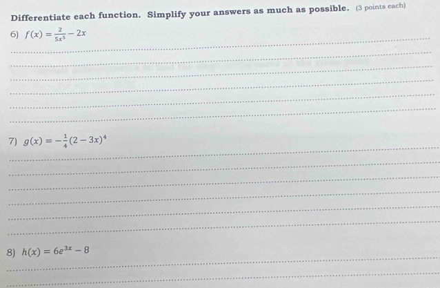 Differentiate each function. Simplify your answers as much as possible. (3 points cach)
6)_ f(x)= 2/5x^5 -2x
_
_
_
_
_
_
7) g(x)=- 1/4 (2-3x)^4
_
_
_
_
_
_
8) h(x)=6e^(3x)-8
_