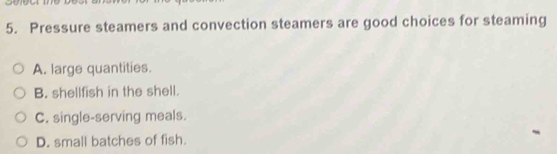 Pressure steamers and convection steamers are good choices for steaming
A. large quantities.
B. shellfish in the shell.
C. single-serving meals.
D. small batches of fish.