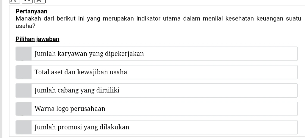 Pertanyaan
Manakah dari berikut ini yang merupakan indikator utama dalam menilai kesehatan keuangan suatu
usaha?
Pilihan jawaban
Jumlah karyawan yang dipekerjakan
Total aset dan kewajiban usaha
Jumlah cabang yang dimiliki
Warna logo perusahaan
Jumlah promosi yang dilakukan