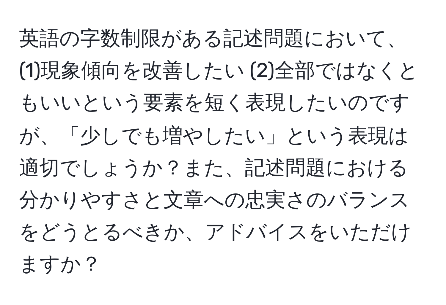 英語の字数制限がある記述問題において、(1)現象傾向を改善したい (2)全部ではなくともいいという要素を短く表現したいのですが、「少しでも増やしたい」という表現は適切でしょうか？また、記述問題における分かりやすさと文章への忠実さのバランスをどうとるべきか、アドバイスをいただけますか？