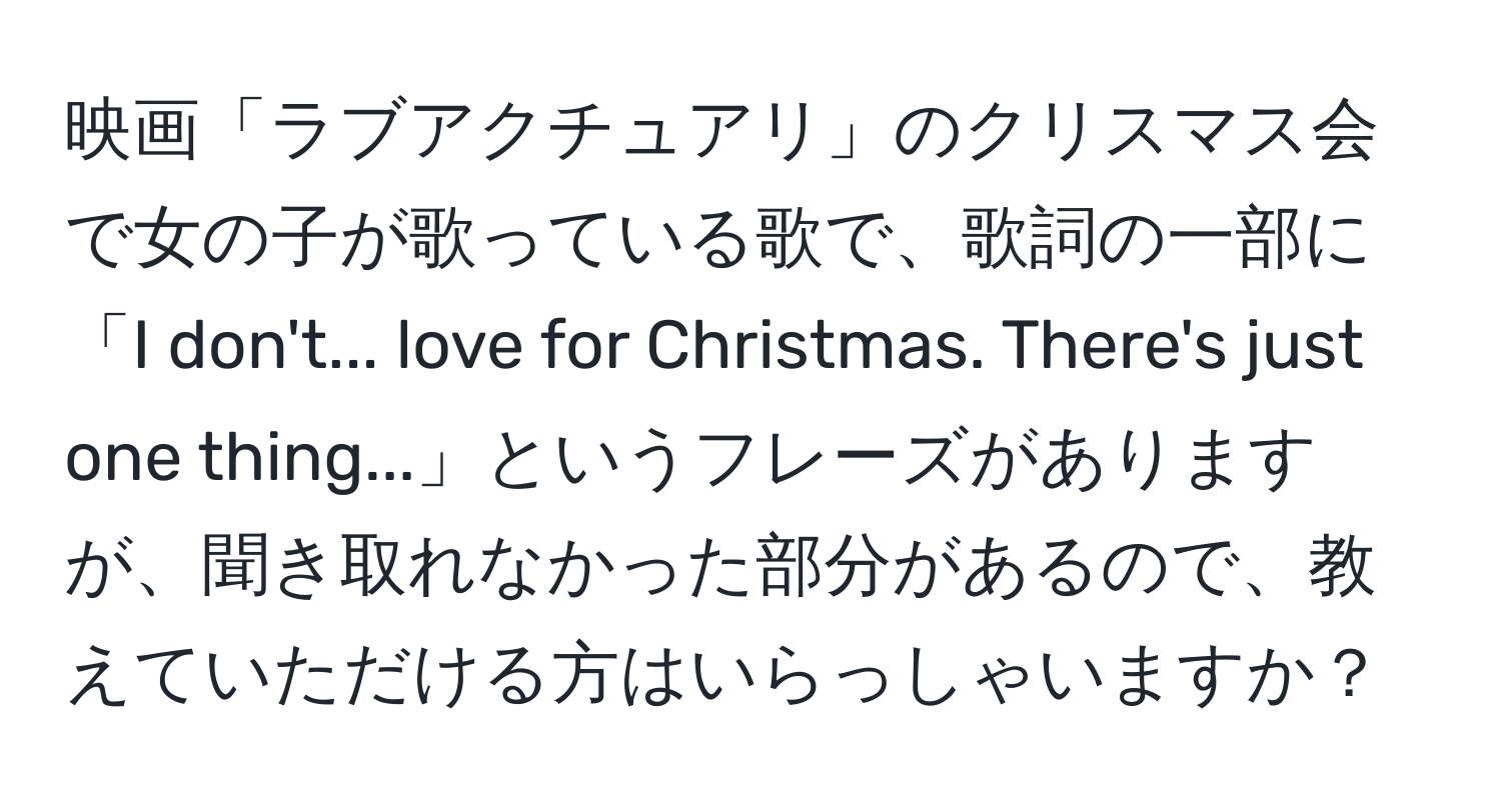 映画「ラブアクチュアリ」のクリスマス会で女の子が歌っている歌で、歌詞の一部に「I don't... love for Christmas. There's just one thing...」というフレーズがありますが、聞き取れなかった部分があるので、教えていただける方はいらっしゃいますか？