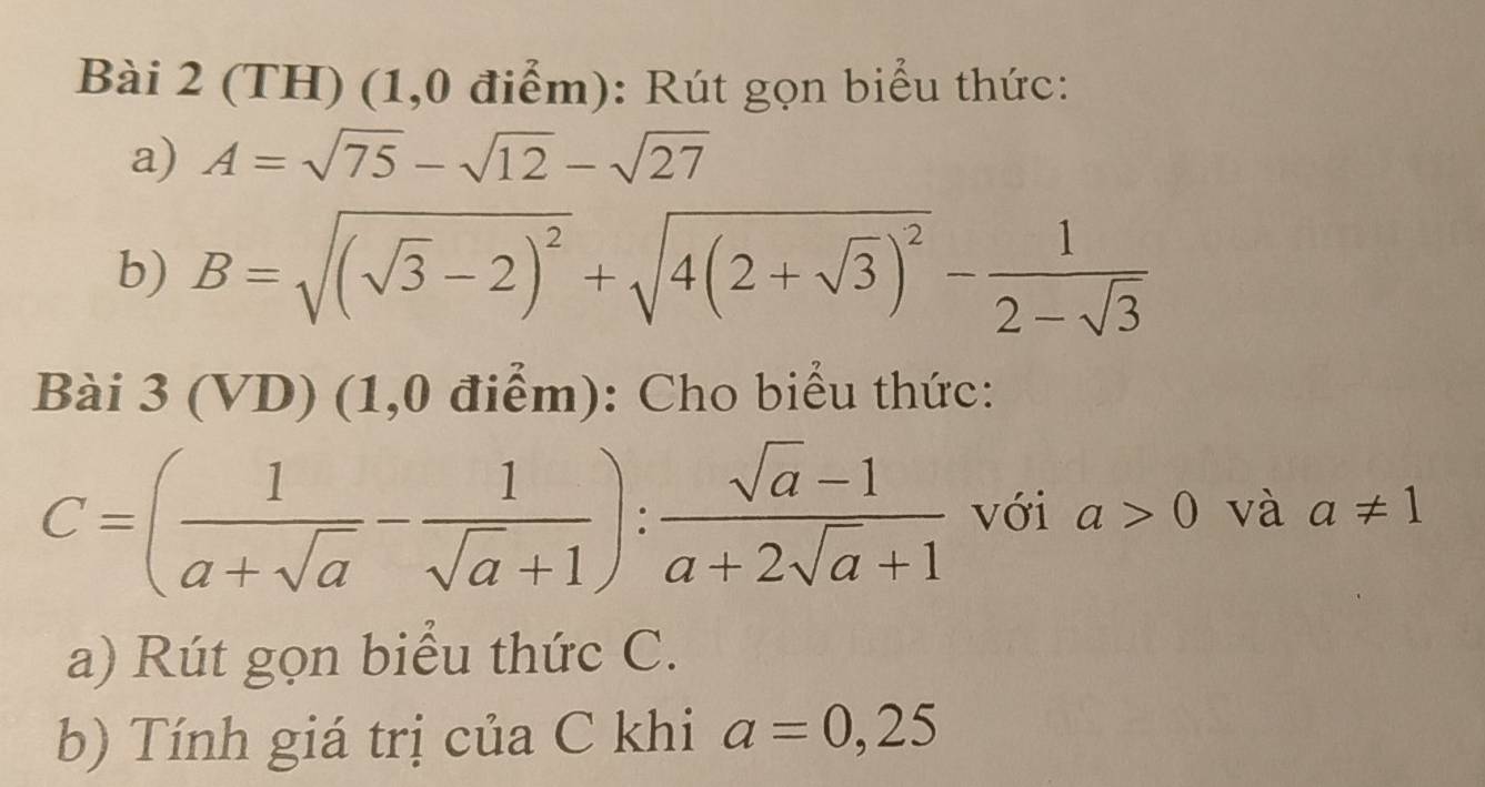 (TH) (1,0 điểm): Rút gọn biểu thức: 
a) A=sqrt(75)-sqrt(12)-sqrt(27)
b) B=sqrt((sqrt 3)-2)^2+sqrt(4(2+sqrt 3))^2- 1/2-sqrt(3) 
Bài 3(VD) (1,0 điểm): Cho biểu thức:
C=( 1/a+sqrt(a) - 1/sqrt(a)+1 ): (sqrt(a)-1)/a+2sqrt(a)+1  với a>0 và a!= 1
a) Rút gọn biểu thức C. 
b) Tính giá trị của C khi a=0,25