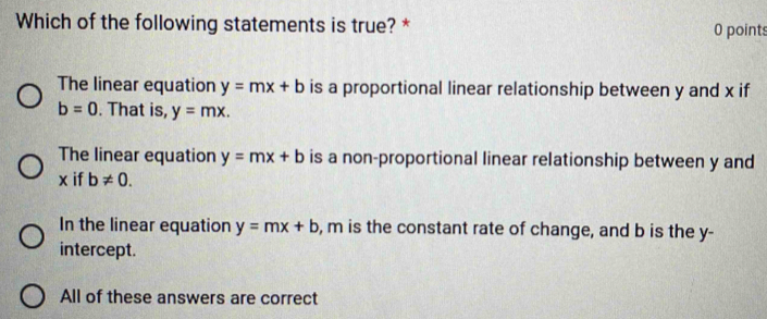 Which of the following statements is true? * 0 points
The linear equation y=mx+b is a proportional linear relationship between y and x if
b=0. That is, y=mx.
The linear equation y=mx+b is a non-proportional linear relationship between y and
x if b!= 0.
In the linear equation y=mx+b , m is the constant rate of change, and b is the y -
intercept.
All of these answers are correct