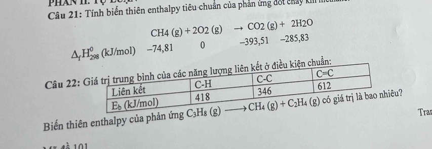 Phan i.tộ t
Câu 21: Tính biến thiên enthalpy tiêu chuẩn của phản ứng đốt chảy kI II
CH4(g)+2O2(g) to CO2(g)+2H2O
△ _fH_(298)^0 (kJ/mol) -74,81 0 -393,51 -285,83
Câu 22:
Biến thiên enthalpy của phản ứng u?
Trar
101