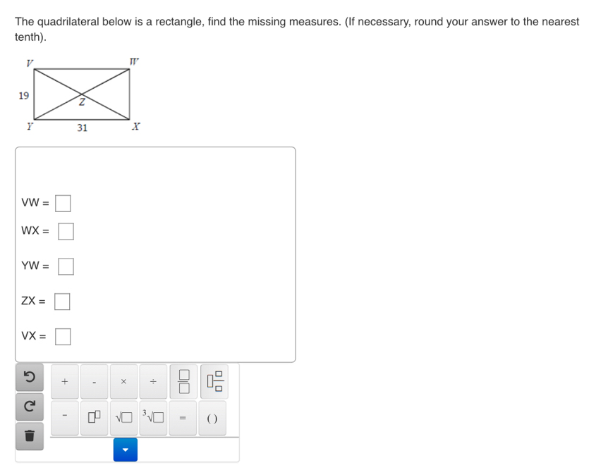 The quadrilateral below is a rectangle, find the missing measures. (If necessary, round your answer to the nearest 
tenth).
VW=□
WX=□
YW=□
ZX=□
VX=□
+ 、 × +  □ /□    □ /□   

- sqrt (□)^3surd □ = ( )