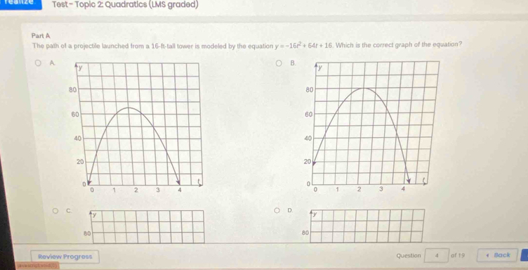 reanze Test - Topic 2: Quadratics (LMS graded)
Part A
The path of a projectile launched from a 16-ft -tall tower is modeled by the equation y=-16t^2+64t+16. Which is the correct graph of the equation?
A
B.

C.
ty
D. y
80
80
Review Progress Question 4 of 19 4 Back
jave scrpt woid(0]