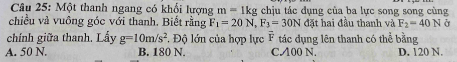 Một thanh ngang có khối lượng m=1kg chịu tác dụng của ba lực song song cùng
chiều và vuông góc với thanh. Biết rằng F_1=20N, F_3=30N đặt hai đầu thanh và F_2=40N Ở
chính giữa thanh. Lấy g=10m/s^2. Độ lớn của hợp lực vector F tác dụng lên thanh có thể bằng
A. 50 N. B. 180 N. C. A00 N. D. 120 N.