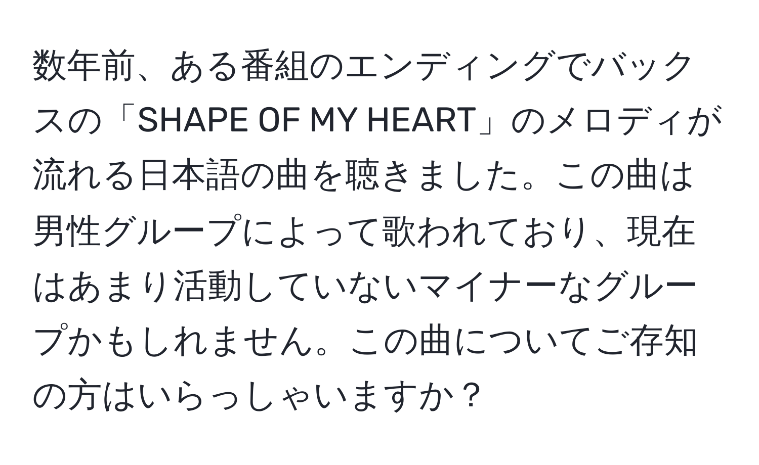 数年前、ある番組のエンディングでバックスの「SHAPE OF MY HEART」のメロディが流れる日本語の曲を聴きました。この曲は男性グループによって歌われており、現在はあまり活動していないマイナーなグループかもしれません。この曲についてご存知の方はいらっしゃいますか？