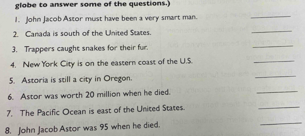 globe to answer some of the questions.) 
1. John Jacob Astor must have been a very smart man. 
_ 
2. Canada is south of the United States. 
_ 
3. Trappers caught snakes for their fur. 
_ 
4. New York City is on the eastern coast of the U.S. 
_ 
5. Astoria is still a city in Oregon. 
_ 
6. Astor was worth 20 million when he died. 
_ 
7. The Pacific Ocean is east of the United States. 
_ 
8. John Jacob Astor was 95 when he died. 
_