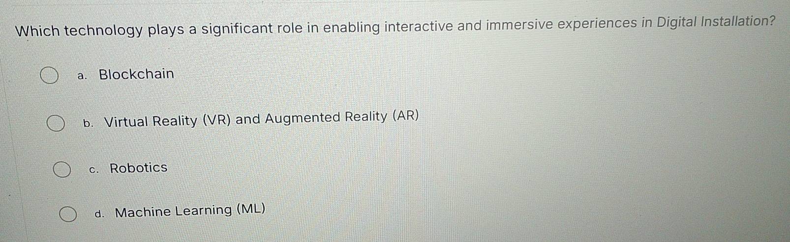 Which technology plays a significant role in enabling interactive and immersive experiences in Digital Installation?
a. Blockchain
b. Virtual Reality (VR) and Augmented Reality (AR)
c. Robotics
d. Machine Learning (ML)