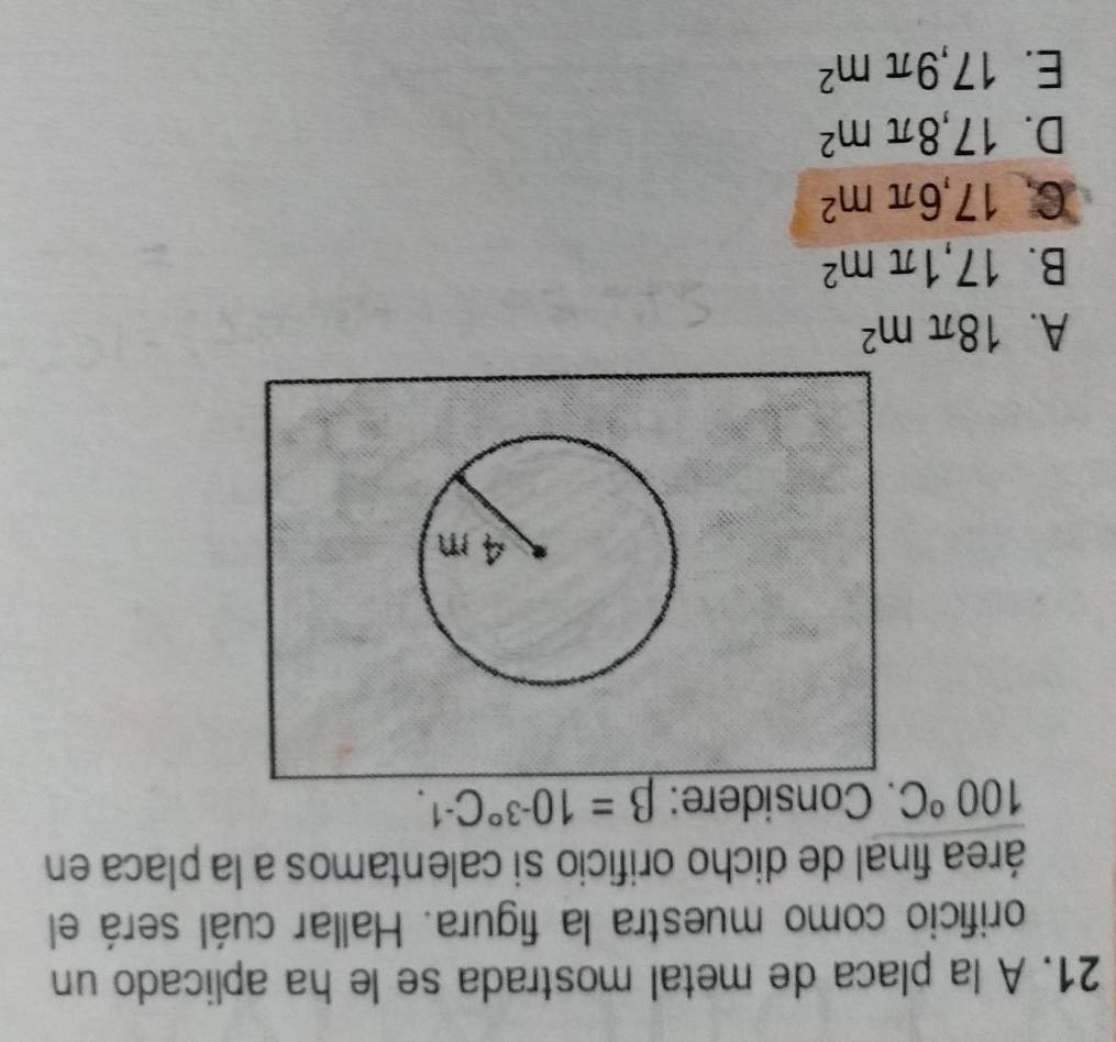 A la placa de metal mostrada se le ha aplicado un
orificio como muestra la figura. Hallar cuál será el
área final de dicho orificio si calentamos a la placa en
100°C. Considere: beta =10^(-3^circ)C^(-1).
A. 18π m^2
B. 17,1π m^2
C. 17,6π m^2
D. 17,8π m^2
E. 17,9π m^2