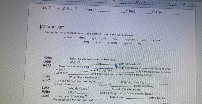 UNIT TEST 2 Fila B Name _Class _Date
_
ocabulary
1 Complete the conversation with the correct form of the words below.
callect draw g° gcirc have improve join leisure
play a play practise spend try
NORA Luke, do you have a lot of free time?
LUKE Well, 1 º_ play rugby after school.
NORA How much time do you!_ training? Four hours? I have violin lessons and
I enjoy ?_ the violin, but I'm ?_ really hard right now because
I want to _and pass my music exams. I need a REAL hobby!
LUKE What about weekends?
NORA I need to help my parents, or_ _shopping. I want to doing new things.
out with friends. fun, and 
LUKE Why don't you ?_ the art club after school?
NORA i like '_ and painting, but that's just another lesson.
LUKE i also don't have any '_ time. I love _comic books.
We need time for our hobbies!