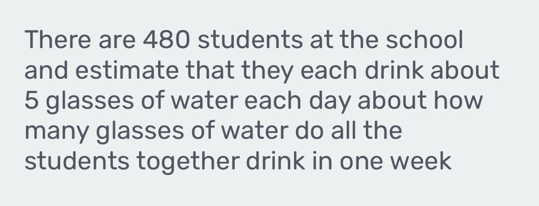 There are 480 students at the school 
and estimate that they each drink about
5 glasses of water each day about how 
many glasses of water do all the 
students together drink in one week