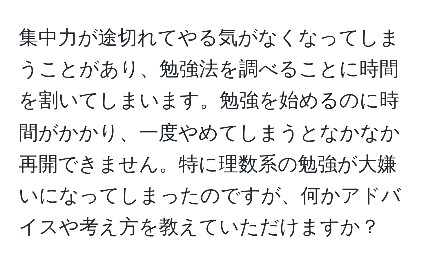 集中力が途切れてやる気がなくなってしまうことがあり、勉強法を調べることに時間を割いてしまいます。勉強を始めるのに時間がかかり、一度やめてしまうとなかなか再開できません。特に理数系の勉強が大嫌いになってしまったのですが、何かアドバイスや考え方を教えていただけますか？