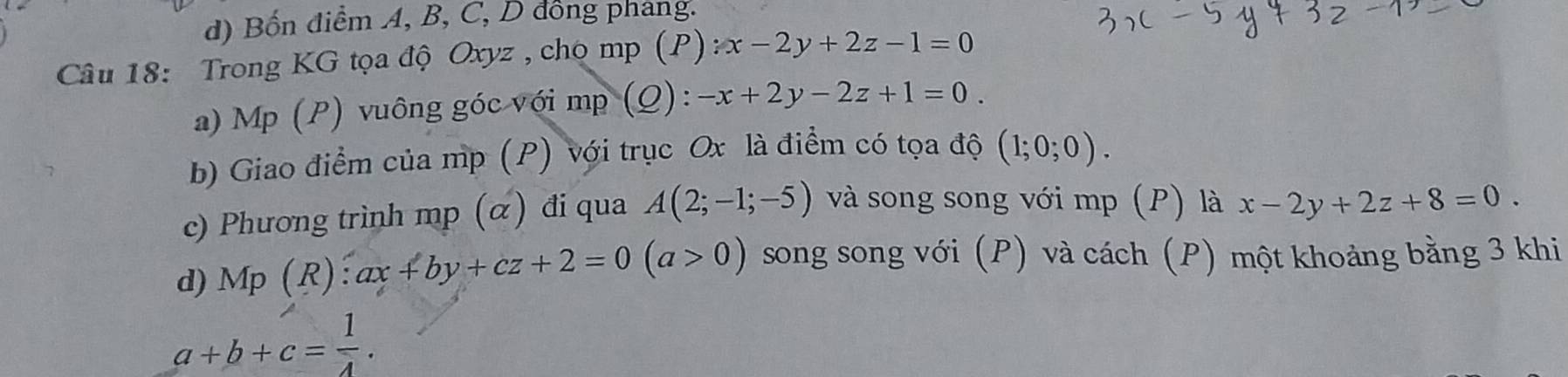 d) Bốn điểm A, B, C, D đồng phang.
Câu 18: Trong KG tọa độ Oxyz , chọ mp (F (P):x-2y+2z-1=0
a) Mp (P) vuông góc với mp (Q): -x+2y-2z+1=0. 
b) Giao điểm của mp (P) với trục Ox là điểm có tọa độ (1;0;0). 
c) Phương trình mp (ळ) đi qua A(2;-1;-5) và song song với mp (P) là x-2y+2z+8=0.
d) Mp(R):ax+by+cz+2=0(a>0) song song với (P) và cách (P) một khoảng bằng 3 khi
a+b+c= 1/4 .