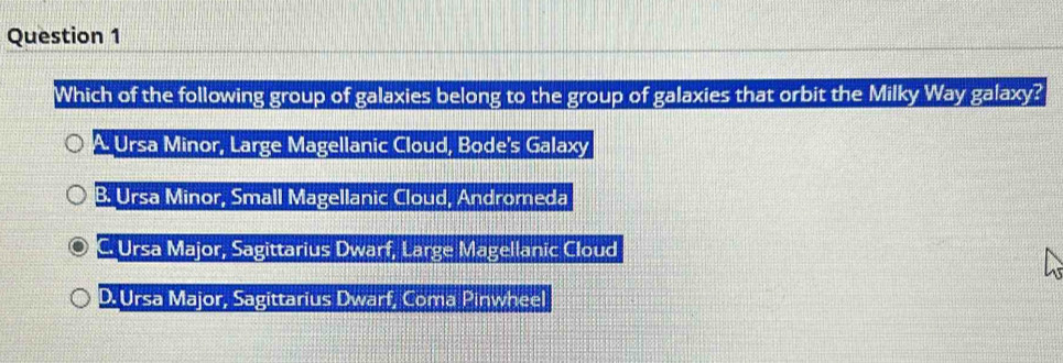 Which of the following group of galaxies belong to the group of galaxies that orbit the Milky Way galaxy?
i Ursa Minor, Large Magellanic Cloud, Bode's Galaxy
B. Ursa Minor, Small Magellanic Cloud, Andromeda
C. Ursa Major, Sagittarius Dwarf, Large Magellanic Cloud
D. Ursa Major, Sagittarius Dwarf, Coma Pinwheel