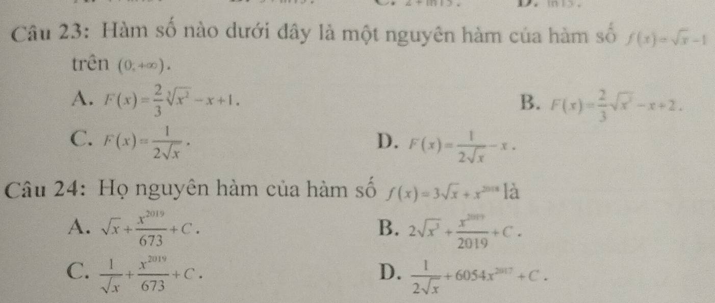 Hàm số nào dưới đây là một nguyên hàm của hàm số f(x)=sqrt(x)-1
trên (0,+∈fty ).
A. F(x)= 2/3 sqrt[3](x^2)-x+1. B. F(x)= 2/3 sqrt(x^2)-x+2.
C. F(x)= 1/2sqrt(x) .
D. F(x)= 1/2sqrt(x) -x. 
Câu 24: Họ nguyên hàm của hàm số f(x)=3sqrt(x)+x^(2018)-a
A. sqrt(x)+ x^(2019)/673 +C. 2sqrt(x^3)+ x^(2019)/2019 +C. 
B.
C.  1/sqrt(x) + x^(2019)/673 +C.
D.  1/2sqrt(x) +6054x^(2017)+C.