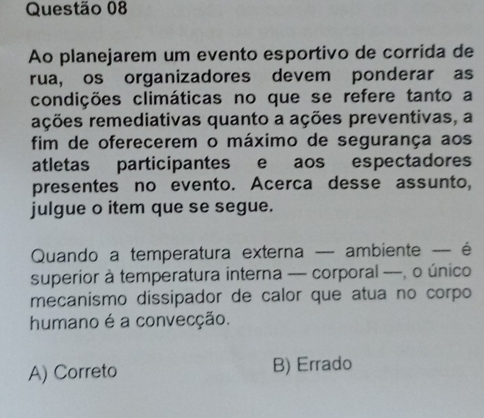 Ao planejarem um evento esportivo de corrida de
rua, os organizadores devem ponderar as
condições climáticas no que se refere tanto a
ações remediativas quanto a ações preventivas, a
fim de oferecerem o máximo de segurança aos
atletas participantes e aos espectadores
presentes no evento. Acerca desse assunto,
julgue o item que se segue.
Quando a temperatura externa — ambiente - é
superior à temperatura interna -- corporal ----, o único
mecanismo dissipador de calor que atua no corpo
humano é a convecção.
A) Correto B) Errado